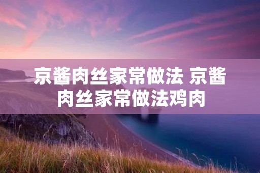 京酱肉丝家常做法 京酱肉丝家常做法鸡肉 京酱肉丝家常做法 京酱肉丝家常做法鸡肉