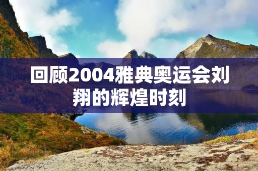 回顾2004雅典奥运会刘翔的辉煌时刻