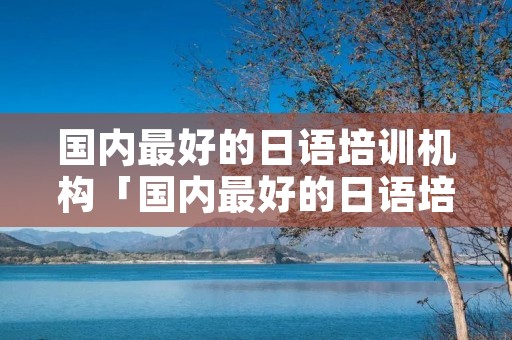 国内最好的日语培训机构「国内最好的日语培训机构排名」