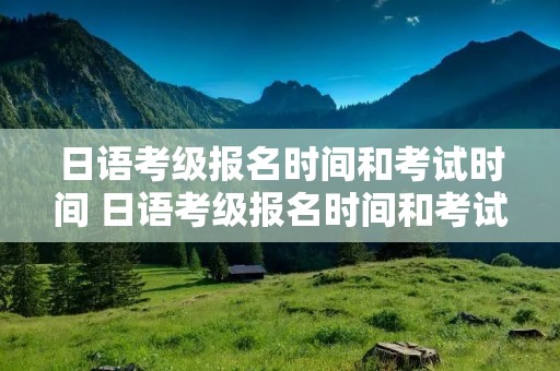 日语考级报名时间和考试时间 日语考级报名时间和考试时间上海师范大学