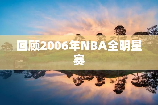 回顾2006年NBA全明星赛:巅峰对决,全明星魅力再现 回顾2006年NBA全明星赛:巅峰对决,全明星魅力再现