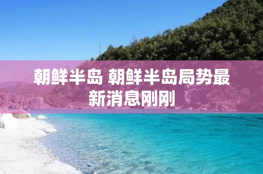 朝鲜半岛 朝鲜半岛局势最新消息刚刚 朝鲜半岛 朝鲜半岛局势最新消息刚刚