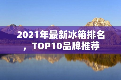 2021年最新冰箱排名，TOP10品牌推荐