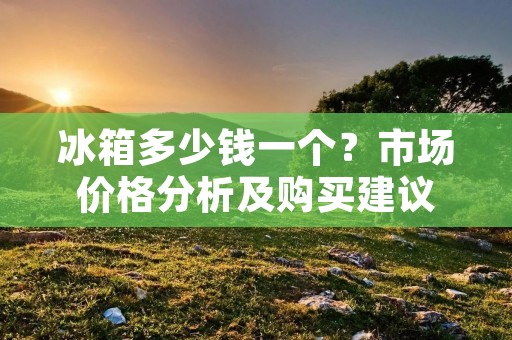 冰箱多少钱一个？市场价格分析及购买建议