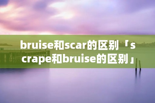 bruise和scar的区别「scrape和bruise的区别」 bruise和scar的区别「scrape和bruise的区别」