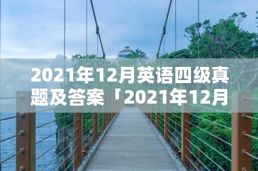 2021年12月英语四级真题及答案「2021年12月英语四级真题及答案解析第一套」 2021年12月英语四级真题及答案「2021年12月英语四级真题及答案解析第一套」