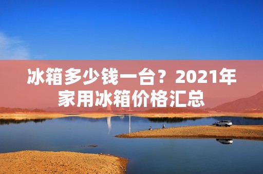 冰箱多少钱一台？2021年家用冰箱价格汇总