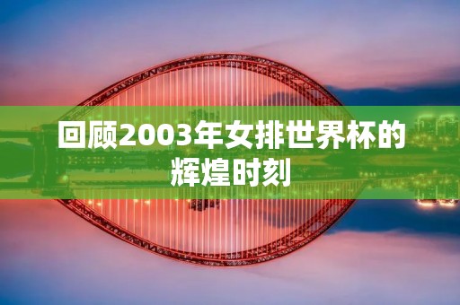 回顾2003年女排世界杯的辉煌时刻 回顾2003年女排世界杯的辉煌时刻