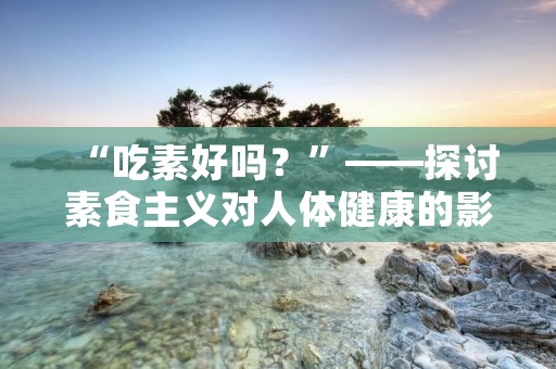 “吃素好吗?”——探讨素食主义对人体健康的影响 “吃素好吗?”——探讨素食主义对人体健康的影响