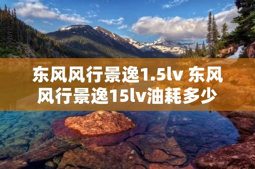 东风风行景逸1.5lv 东风风行景逸15lv油耗多少 东风风行景逸1.5lv 东风风行景逸15lv油耗多少