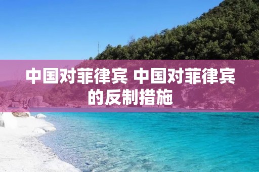 中国对菲律宾 中国对菲律宾的反制措施 中国对菲律宾 中国对菲律宾的反制措施