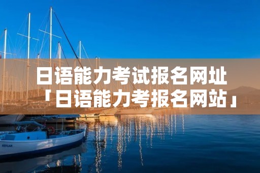 日语能力考试报名网址「日语能力考报名网站」