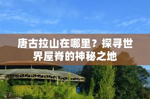 唐古拉山在哪里?探寻世界屋脊的神秘之地 唐古拉山在哪里?探寻世界屋脊的神秘之地