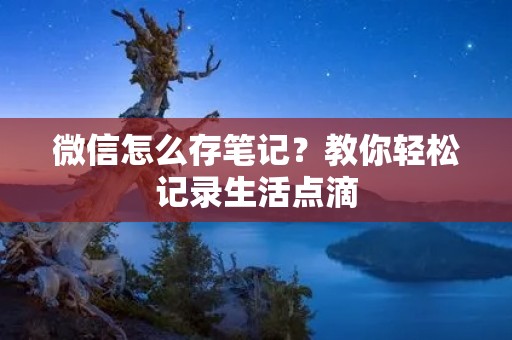 微信怎么存笔记?教你轻松记录生活点滴 微信怎么存笔记?教你轻松记录生活点滴