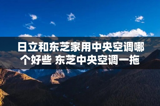 日立和东芝家用中央空调哪个好些 东芝中央空调一拖五价格表 日立和东芝家用中央空调哪个好些 东芝中央空调一拖五价格表