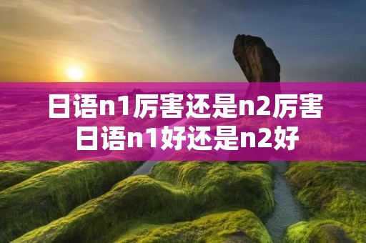 日语n1厉害还是n2厉害 日语n1好还是n2好