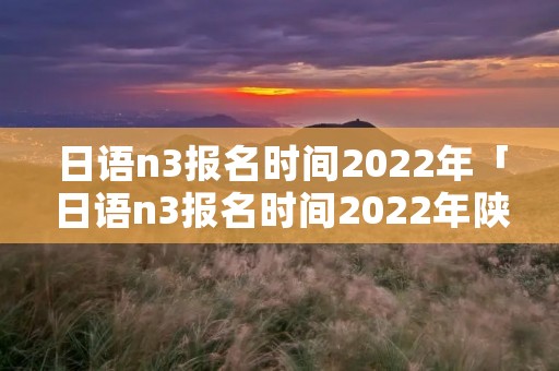 日语n3报名时间2022年「日语n3报名时间2022年陕西」 日语n3报名时间2022年「日语n3报名时间2022年陕西」