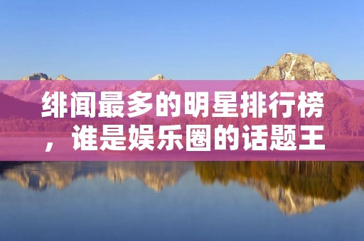 绯闻最多的明星排行榜,谁是娱乐圈的话题王 绯闻最多的明星排行榜,谁是娱乐圈的话题王