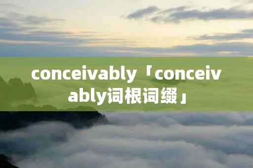 conceivably「conceivably词根词缀」 conceivably「conceivably词根词缀」