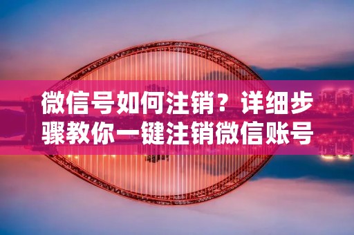 微信号如何注销？详细步骤教你一键注销微信账号