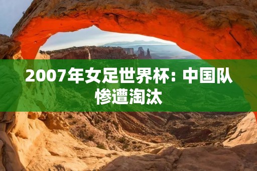2007年女足世界杯: 中国队惨遭淘汰 2007年女足世界杯: 中国队惨遭淘汰