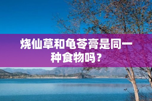 烧仙草和龟苓膏是同一种食物吗?