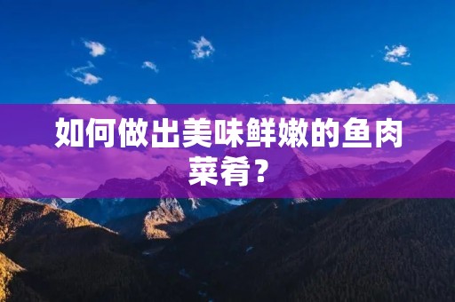 如何做出美味鲜嫩的鱼肉菜肴? 如何做出美味鲜嫩的鱼肉菜肴?