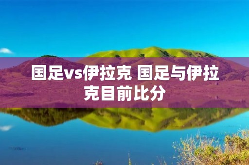 国足vs伊拉克 国足与伊拉克目前比分 国足vs伊拉克 国足与伊拉克目前比分