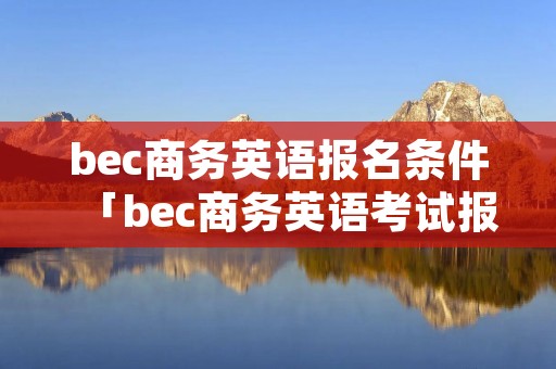 bec商务英语报名条件「bec商务英语考试报名」 bec商务英语报名条件「bec商务英语考试报名」