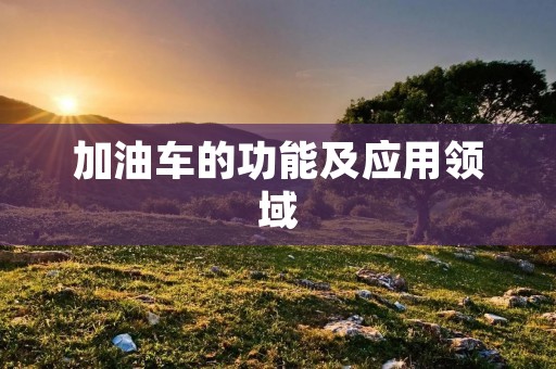 加油车的功能及应用领域 加油车的功能及应用领域