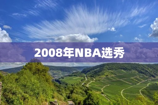 2008年NBA选秀:历史上最强的一届新秀亮相 2008年NBA选秀:历史上最强的一届新秀亮相