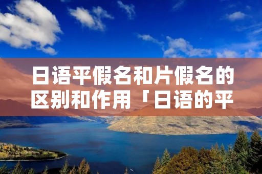 日语平假名和片假名的区别和作用「日语的平假名跟片假名有什么区别」 日语平假名和片假名的区别和作用「日语的平假名跟片假名有什么区别」