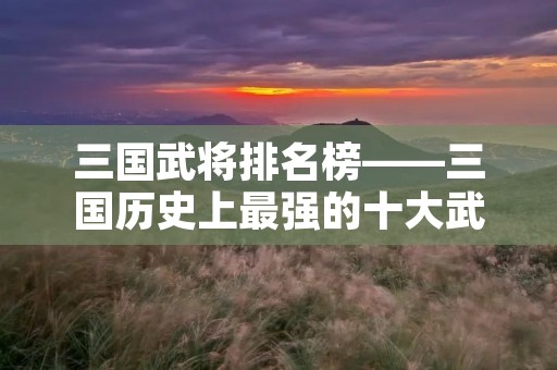 三国武将排名榜——三国历史上最强的十大武将