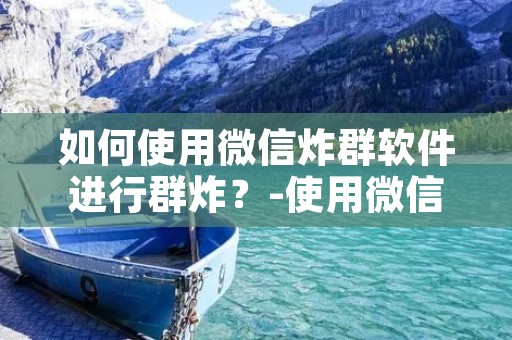 如何使用微信炸群软件进行群炸?-使用微信炸群软件炸群的具体步骤