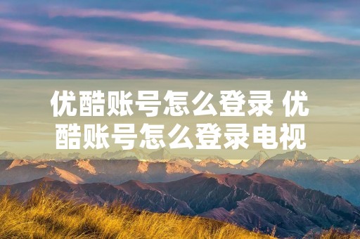 优酷账号怎么登录 优酷账号怎么登录电视 优酷账号怎么登录 优酷账号怎么登录电视