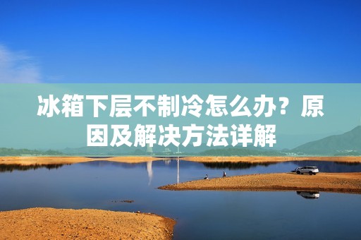 冰箱下层不制冷怎么办？原因及解决方法详解
