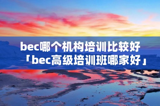 bec哪个机构培训比较好「bec高级培训班哪家好」