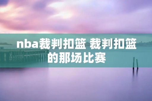nba裁判扣篮 裁判扣篮的那场比赛 nba裁判扣篮 裁判扣篮的那场比赛