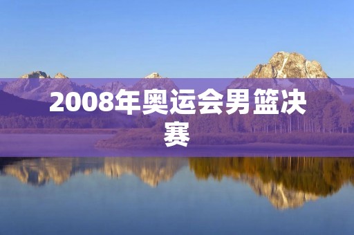 2008年奥运会男篮决赛：中国队遗憾输给美国队