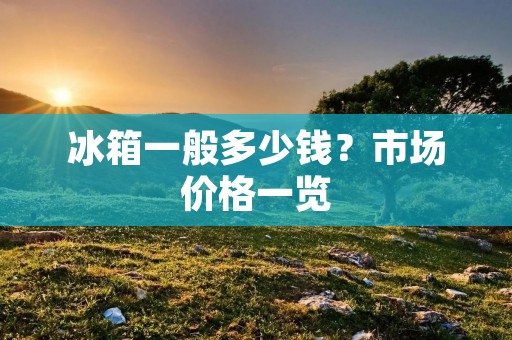 冰箱一般多少钱？市场价格一览