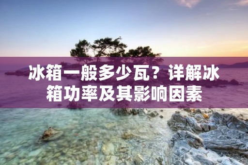 冰箱一般多少瓦？详解冰箱功率及其影响因素