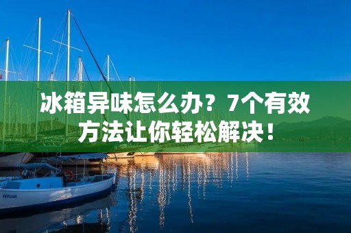 冰箱异味怎么办？7个有效方法让你轻松解决！
