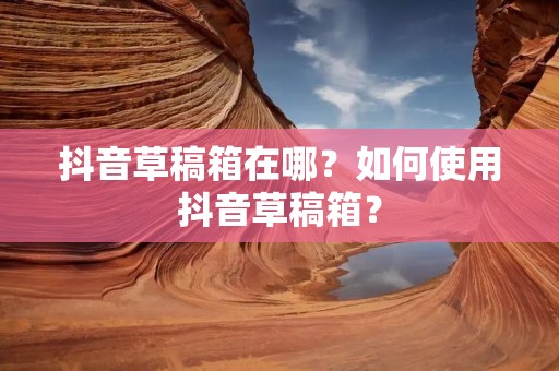 抖音草稿箱在哪？如何使用抖音草稿箱？