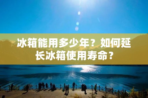 冰箱能用多少年?如何延长冰箱使用寿命? 冰箱能用多少年?如何延长冰箱使用寿命?