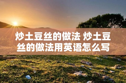 炒土豆丝的做法 炒土豆丝的做法用英语怎么写 炒土豆丝的做法 炒土豆丝的做法用英语怎么写