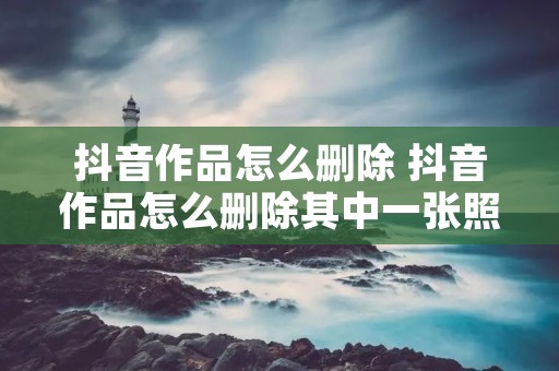 抖音作品怎么删除 抖音作品怎么删除其中一张照片 抖音作品怎么删除 抖音作品怎么删除其中一张照片