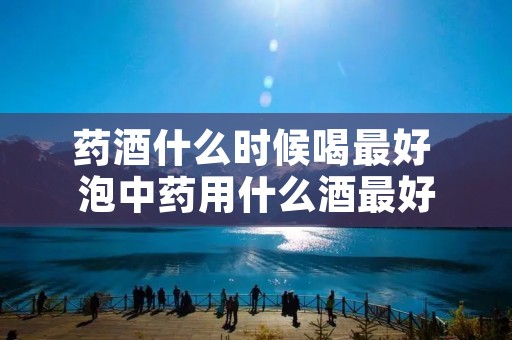 药酒什么时候喝最好 泡中药用什么酒最好