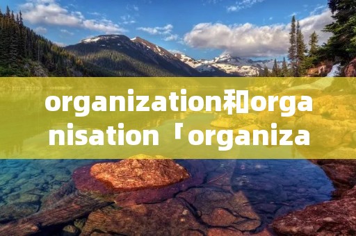 organization和organisation「organization和organisation一样吗」