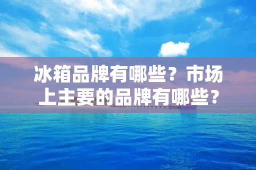 冰箱品牌有哪些？市场上主要的品牌有哪些？
