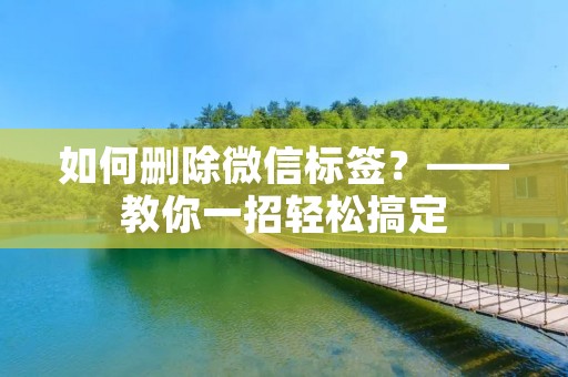 如何删除微信标签?——教你一招轻松搞定 如何删除微信标签?——教你一招轻松搞定